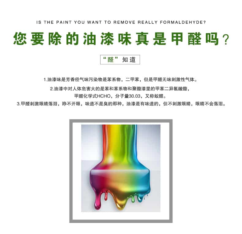 您要除的油漆味真是甲醛嗎？醛知道，油漆味是芳香徑氣味污染物是苯系物，二甲苯，但是甲醛無(wú)味刺激性氣體。油漆中對(duì)人體危害大的是苯和苯系物和聚酯漆里的甲苯二異氰酸酯，甲醛化學(xué)式HCHO，矢量30.03，又稱乙醛。甲醛刺激眼睛落淚，睜不開眼，味道不是臭的那種，油漆是有味道的，但不刺激眼睛，眼睛不會(huì)落淚。