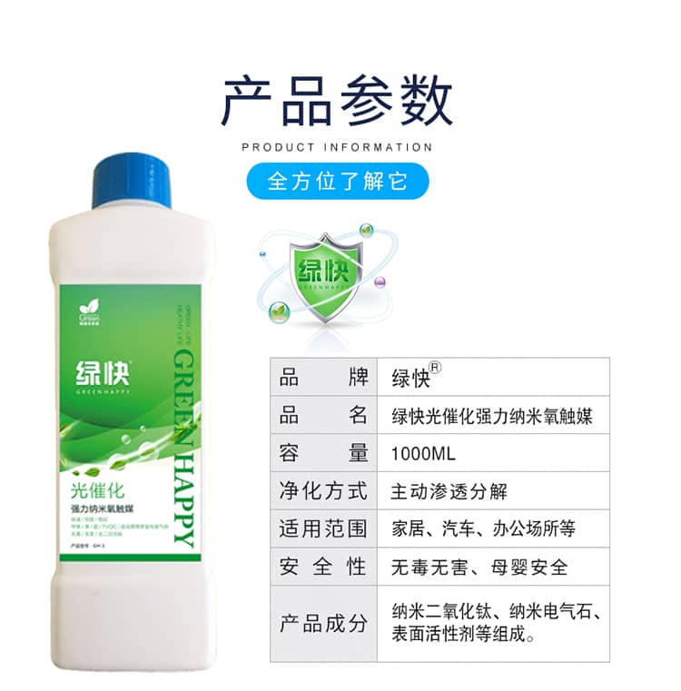 產(chǎn)品參數(shù)：全方位了解它  品牌：綠快 品名：綠快光催化強(qiáng)力納米氧觸媒  容量：1000ML 凈化方式：主動(dòng)滲透分解  適用范圍：家具、汽車、辦公場(chǎng)所等 安全性：無毒無害、母嬰安全  產(chǎn)品成分：納米二氧化鈦、納米電氣石、表面活性劑等組成