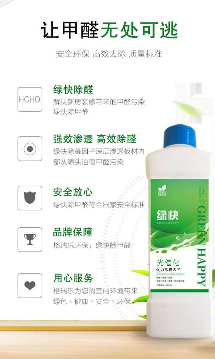 讓甲醛無(wú)處可逃 安全環(huán)保 高效去除 質(zhì)量標(biāo)準(zhǔn)  綠快除醛 解決新房裝修帶來(lái)的甲醛污染，綠快除甲醛  強(qiáng)效滲透 高效除醛 綠快除醛因子深層滲透板材內(nèi)部從源頭治理甲醛污染  安全放心 綠快除甲醛符合國(guó)家安全標(biāo)準(zhǔn) 品牌保障 格瑞樂(lè)環(huán)保，綠快除甲醛  用心服務(wù) 格瑞樂(lè)為您的是室內(nèi)環(huán)境帶來(lái)綠色、健康、安全、環(huán)保